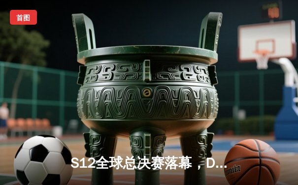 S12全球总决赛落幕，DRX缔造黑马传奇逆转T1夺冠