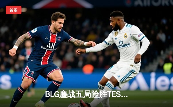 BLG鏖战五局险胜TES，LPL春季赛总决赛上演巅峰对决