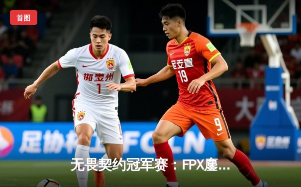 无畏契约冠军赛：FPX鏖战五局力克GEN，成为首支晋级四强的中国战队