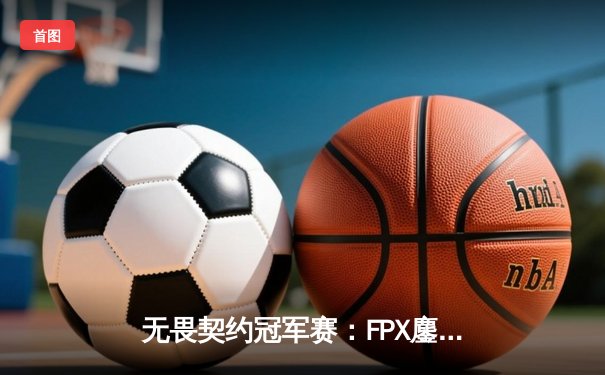 无畏契约冠军赛：FPX鏖战五局力克GEN，Zyppan关键局五杀锁定胜局